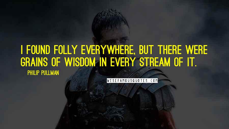 Philip Pullman Quotes: I found folly everywhere, but there were grains of wisdom in every stream of it.