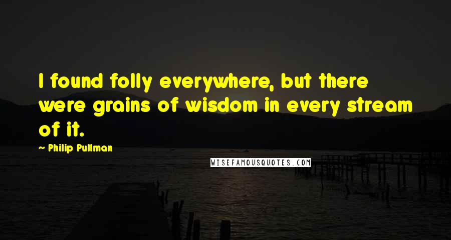 Philip Pullman Quotes: I found folly everywhere, but there were grains of wisdom in every stream of it.