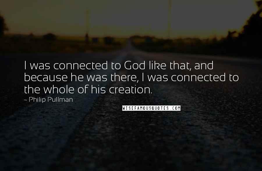 Philip Pullman Quotes: I was connected to God like that, and because he was there, I was connected to the whole of his creation.