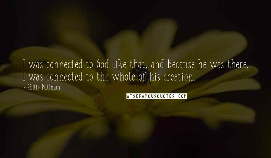 Philip Pullman Quotes: I was connected to God like that, and because he was there, I was connected to the whole of his creation.