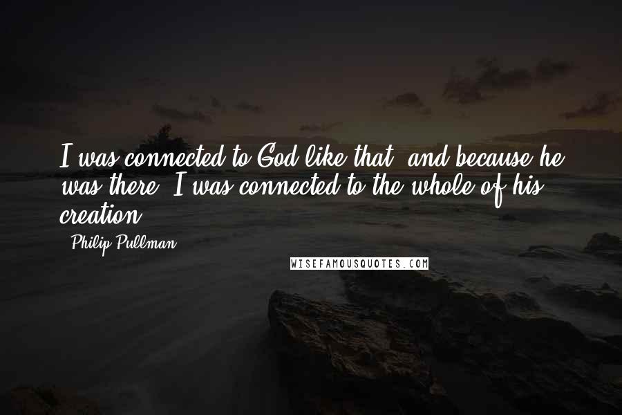 Philip Pullman Quotes: I was connected to God like that, and because he was there, I was connected to the whole of his creation.