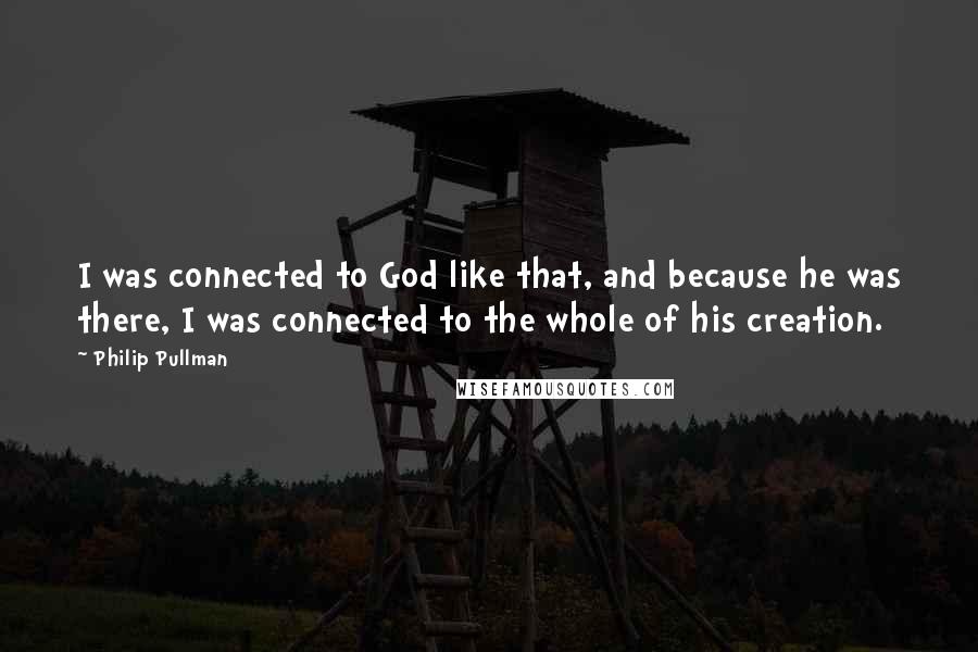 Philip Pullman Quotes: I was connected to God like that, and because he was there, I was connected to the whole of his creation.