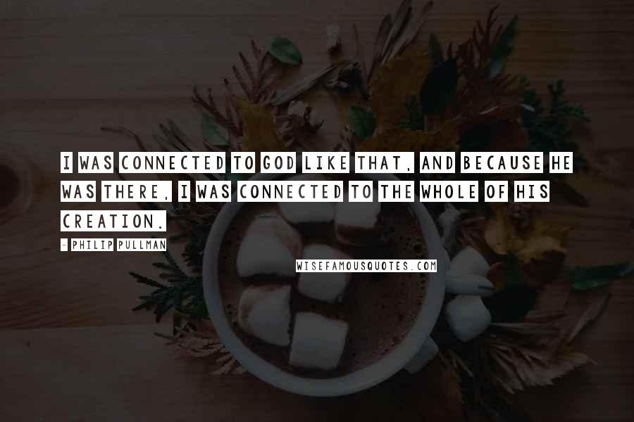 Philip Pullman Quotes: I was connected to God like that, and because he was there, I was connected to the whole of his creation.