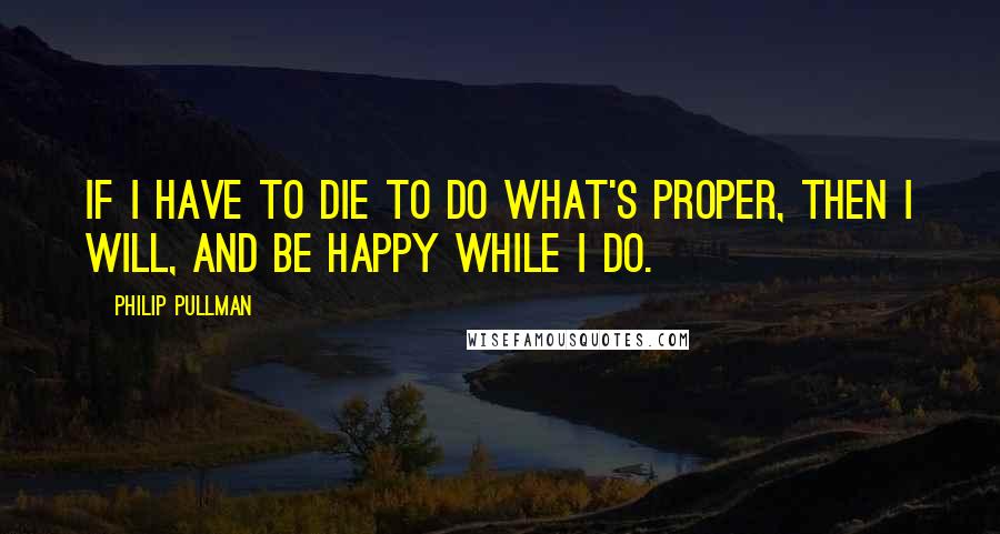 Philip Pullman Quotes: If I have to die to do what's proper, then I will, and be happy while I do.