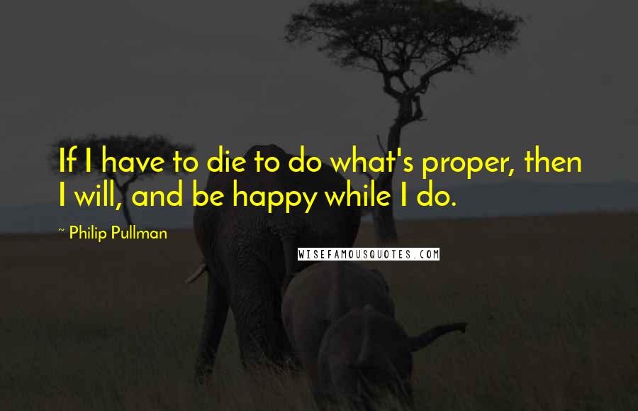 Philip Pullman Quotes: If I have to die to do what's proper, then I will, and be happy while I do.