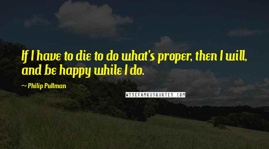 Philip Pullman Quotes: If I have to die to do what's proper, then I will, and be happy while I do.