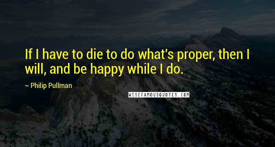 Philip Pullman Quotes: If I have to die to do what's proper, then I will, and be happy while I do.