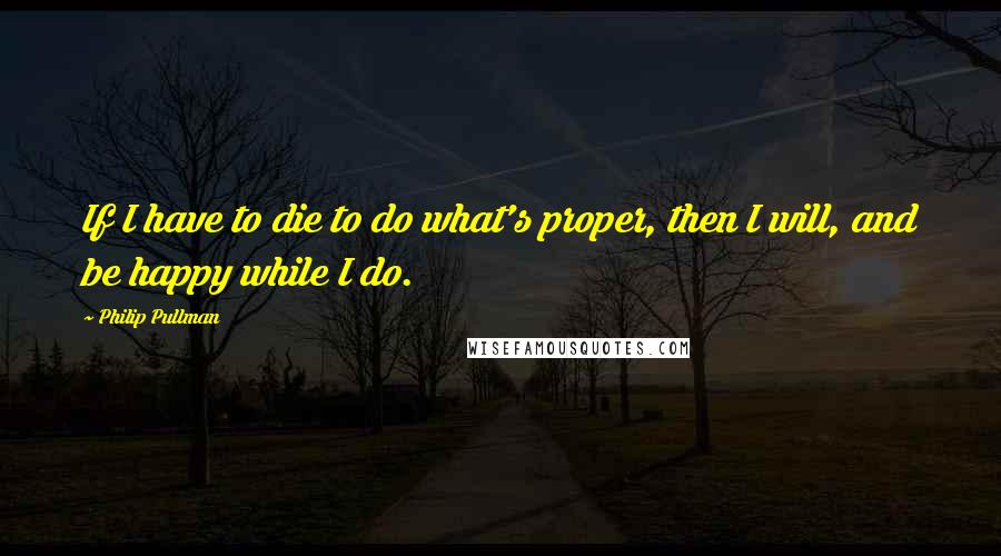 Philip Pullman Quotes: If I have to die to do what's proper, then I will, and be happy while I do.