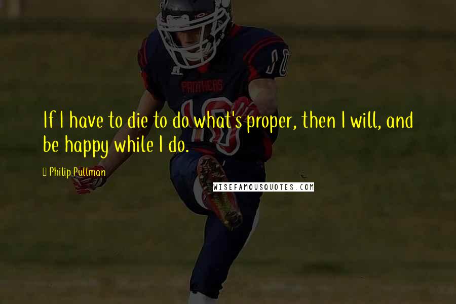 Philip Pullman Quotes: If I have to die to do what's proper, then I will, and be happy while I do.