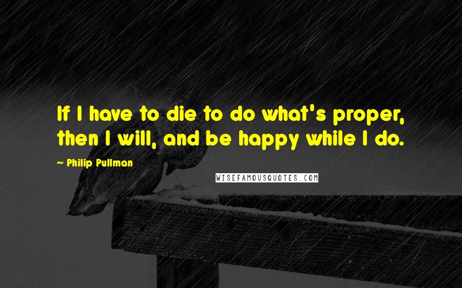 Philip Pullman Quotes: If I have to die to do what's proper, then I will, and be happy while I do.