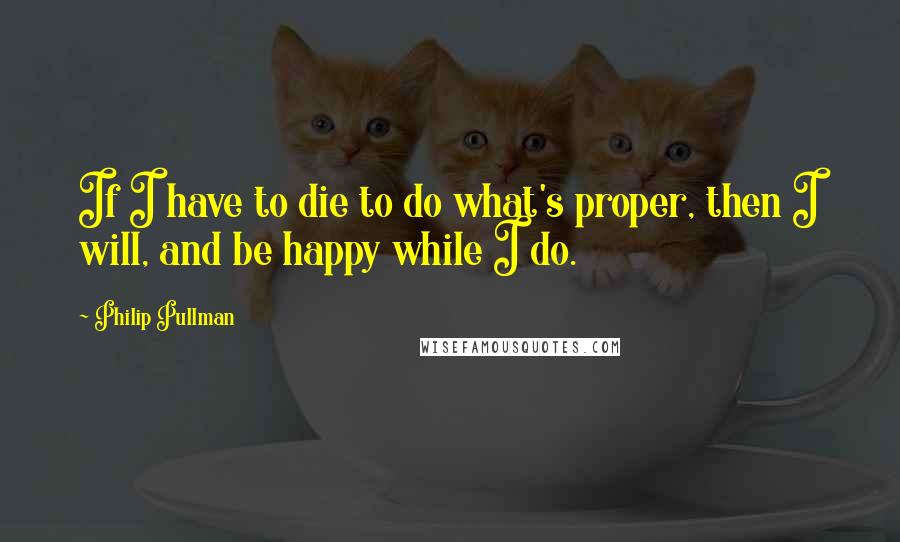 Philip Pullman Quotes: If I have to die to do what's proper, then I will, and be happy while I do.