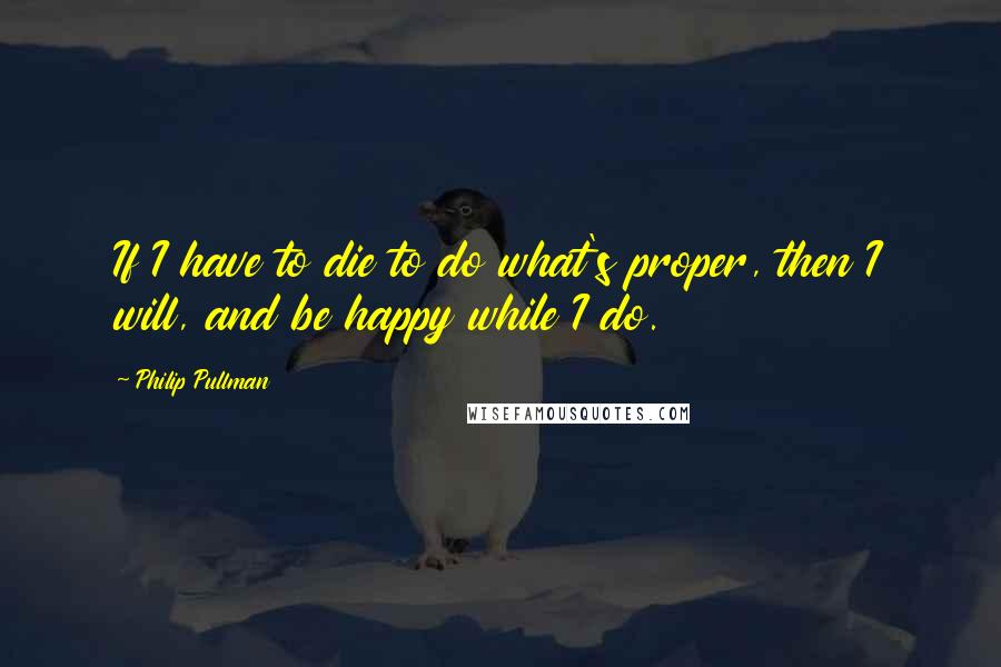 Philip Pullman Quotes: If I have to die to do what's proper, then I will, and be happy while I do.