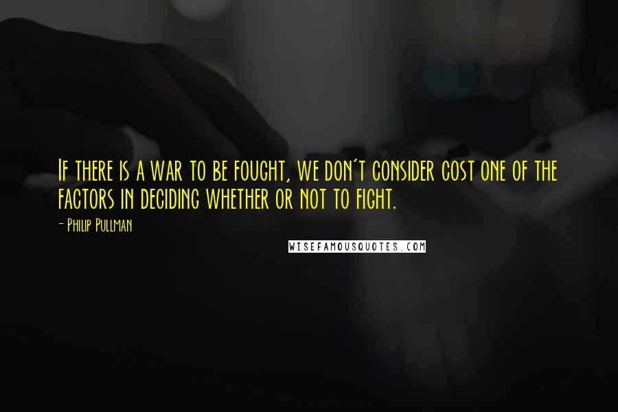 Philip Pullman Quotes: If there is a war to be fought, we don't consider cost one of the factors in deciding whether or not to fight.