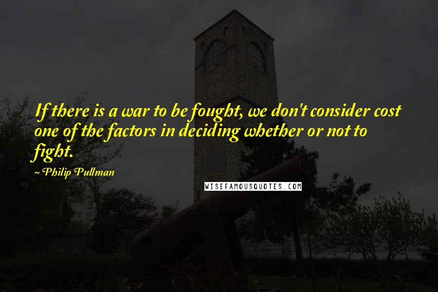 Philip Pullman Quotes: If there is a war to be fought, we don't consider cost one of the factors in deciding whether or not to fight.