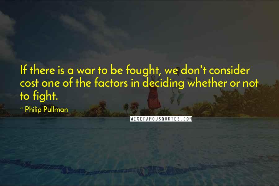 Philip Pullman Quotes: If there is a war to be fought, we don't consider cost one of the factors in deciding whether or not to fight.