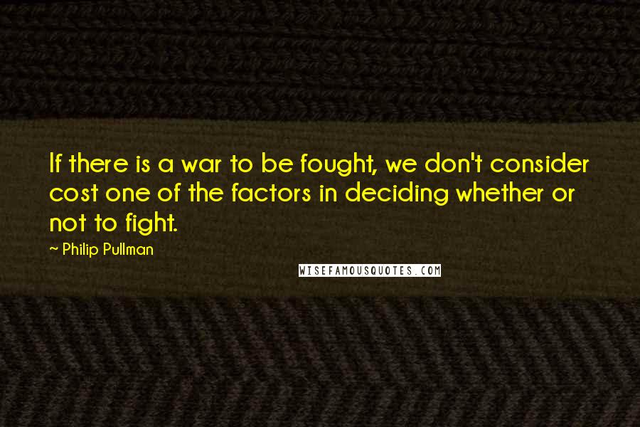 Philip Pullman Quotes: If there is a war to be fought, we don't consider cost one of the factors in deciding whether or not to fight.