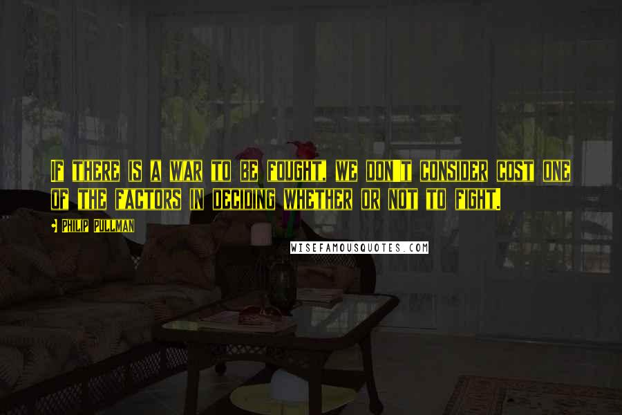 Philip Pullman Quotes: If there is a war to be fought, we don't consider cost one of the factors in deciding whether or not to fight.