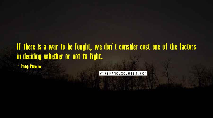 Philip Pullman Quotes: If there is a war to be fought, we don't consider cost one of the factors in deciding whether or not to fight.