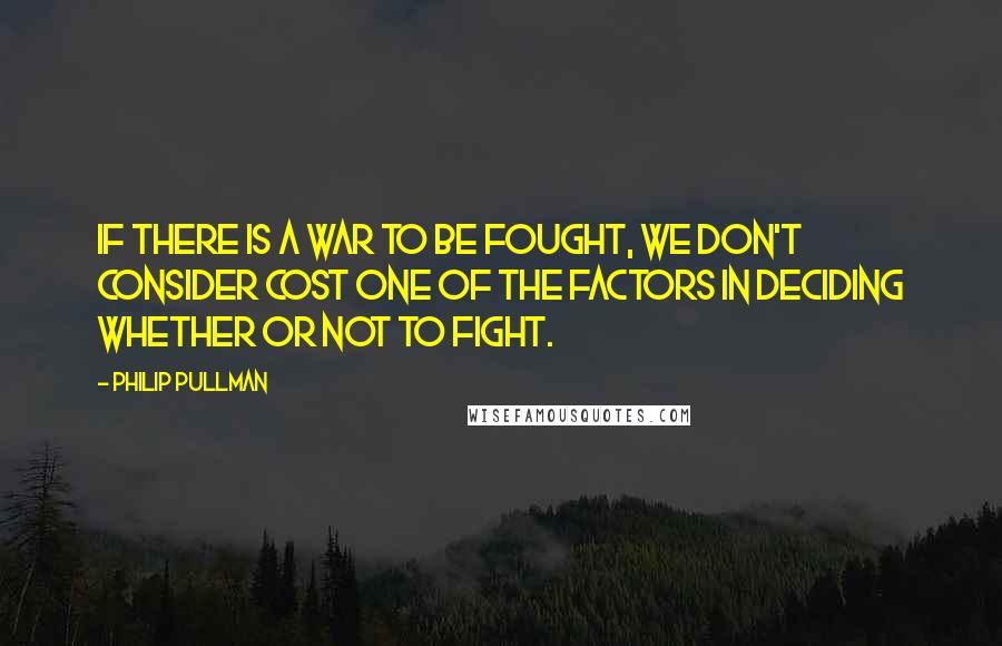 Philip Pullman Quotes: If there is a war to be fought, we don't consider cost one of the factors in deciding whether or not to fight.