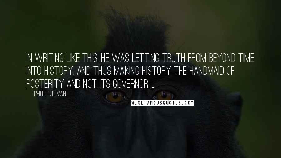 Philip Pullman Quotes: In writing like this, he was letting truth from beyond time into history, and thus making history the handmaid of posterity and not its governor ...