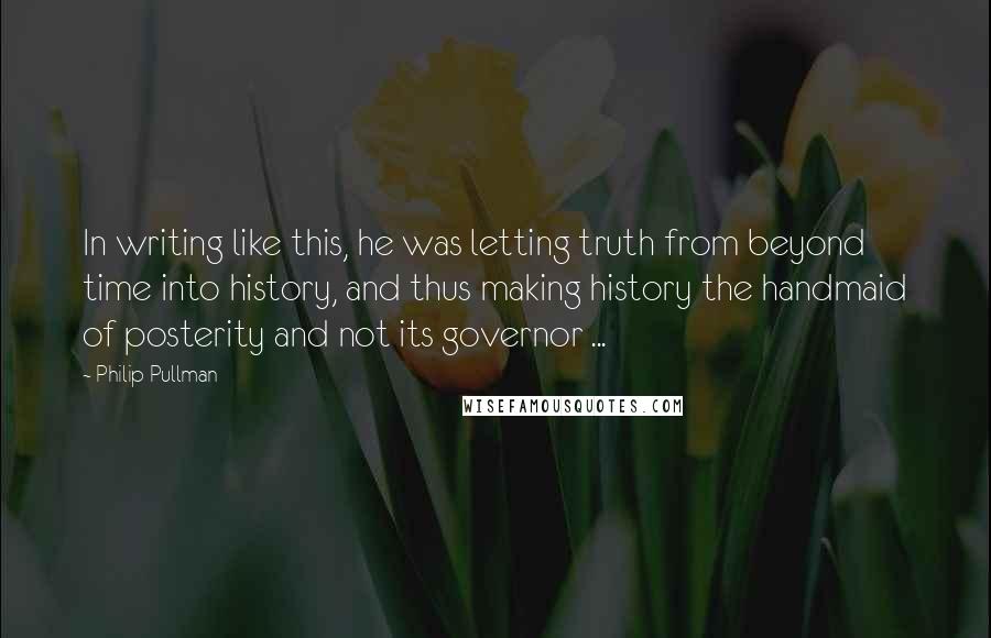 Philip Pullman Quotes: In writing like this, he was letting truth from beyond time into history, and thus making history the handmaid of posterity and not its governor ...