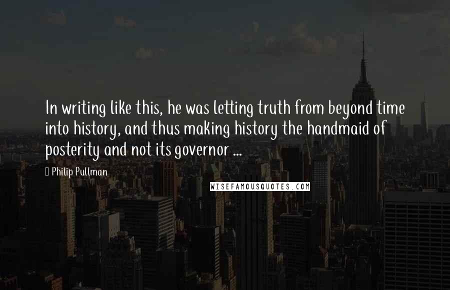 Philip Pullman Quotes: In writing like this, he was letting truth from beyond time into history, and thus making history the handmaid of posterity and not its governor ...