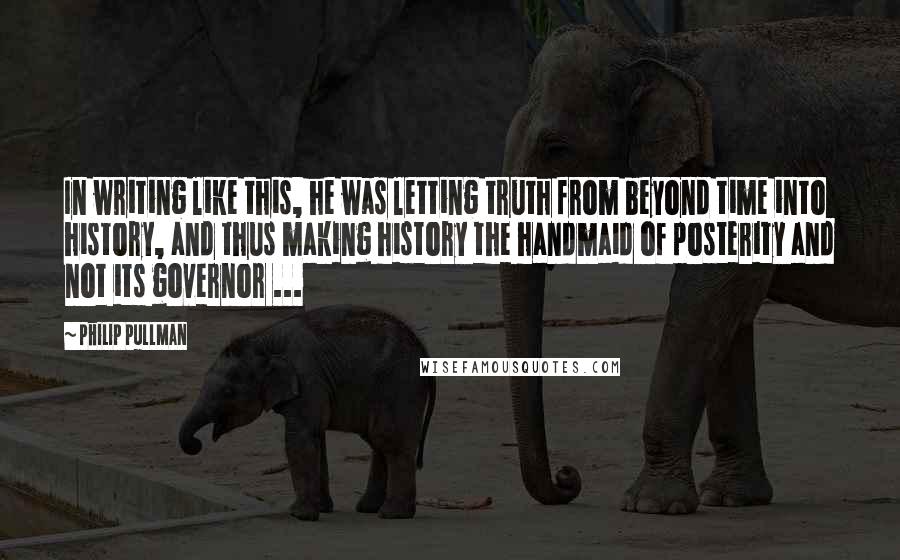 Philip Pullman Quotes: In writing like this, he was letting truth from beyond time into history, and thus making history the handmaid of posterity and not its governor ...