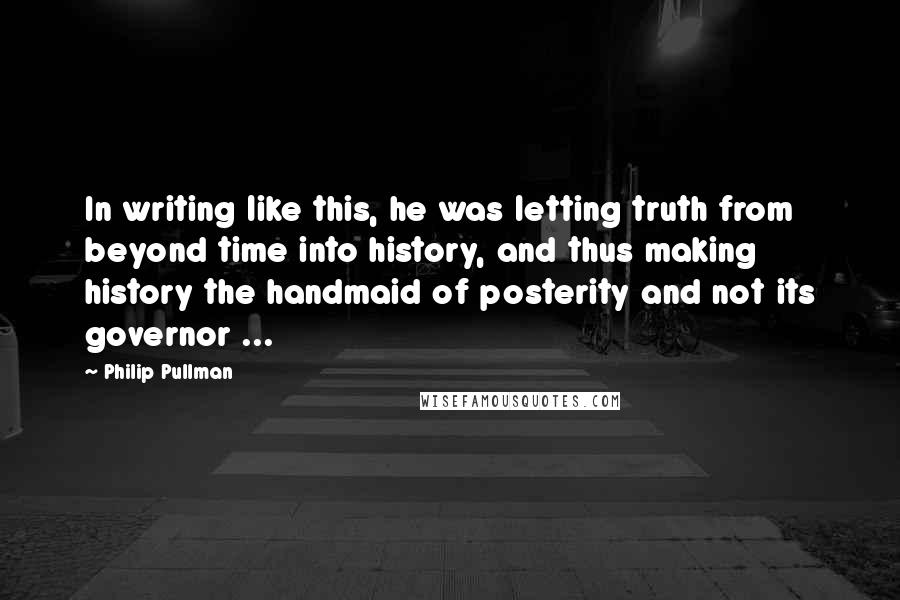 Philip Pullman Quotes: In writing like this, he was letting truth from beyond time into history, and thus making history the handmaid of posterity and not its governor ...