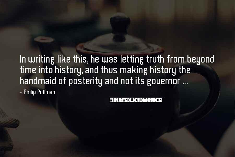 Philip Pullman Quotes: In writing like this, he was letting truth from beyond time into history, and thus making history the handmaid of posterity and not its governor ...