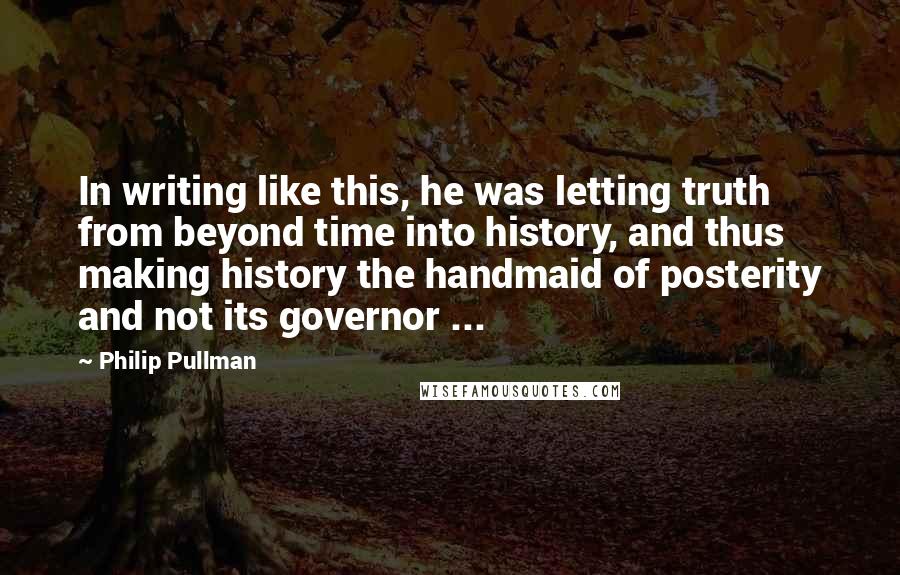 Philip Pullman Quotes: In writing like this, he was letting truth from beyond time into history, and thus making history the handmaid of posterity and not its governor ...