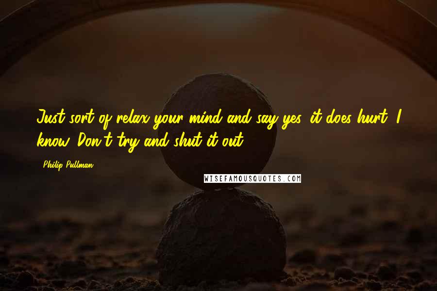 Philip Pullman Quotes: Just sort of relax your mind and say yes, it does hurt, I know. Don't try and shut it out.