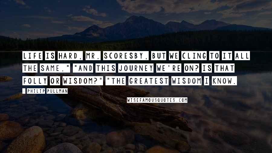 Philip Pullman Quotes: Life is hard, Mr. Scoresby, but we cling to it all the same." "And this journey we're on? Is that folly or wisdom?" "The greatest wisdom I know.