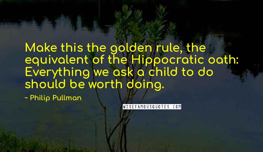 Philip Pullman Quotes: Make this the golden rule, the equivalent of the Hippocratic oath: Everything we ask a child to do should be worth doing.