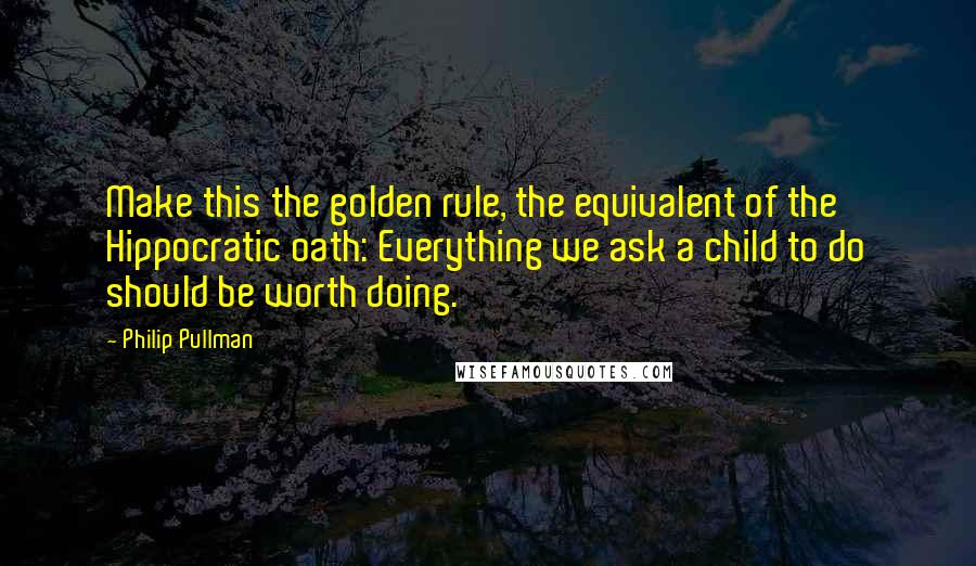 Philip Pullman Quotes: Make this the golden rule, the equivalent of the Hippocratic oath: Everything we ask a child to do should be worth doing.