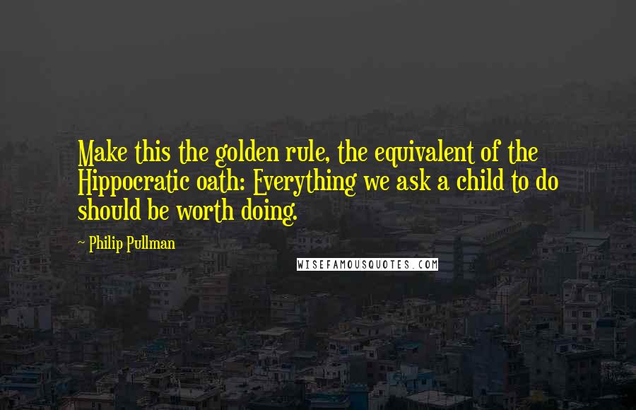 Philip Pullman Quotes: Make this the golden rule, the equivalent of the Hippocratic oath: Everything we ask a child to do should be worth doing.