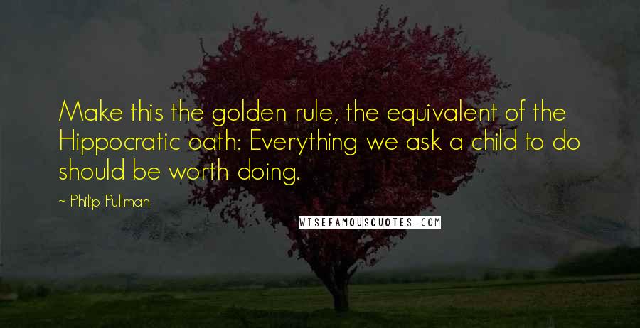 Philip Pullman Quotes: Make this the golden rule, the equivalent of the Hippocratic oath: Everything we ask a child to do should be worth doing.