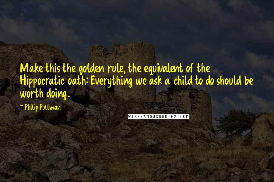 Philip Pullman Quotes: Make this the golden rule, the equivalent of the Hippocratic oath: Everything we ask a child to do should be worth doing.