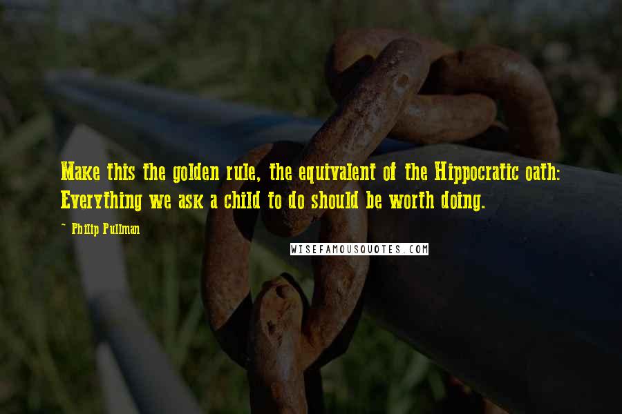 Philip Pullman Quotes: Make this the golden rule, the equivalent of the Hippocratic oath: Everything we ask a child to do should be worth doing.