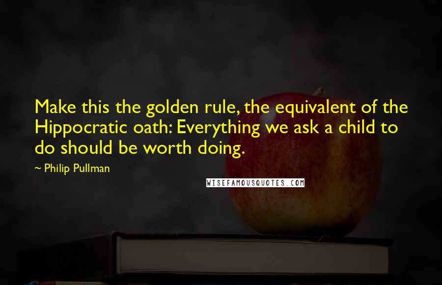 Philip Pullman Quotes: Make this the golden rule, the equivalent of the Hippocratic oath: Everything we ask a child to do should be worth doing.