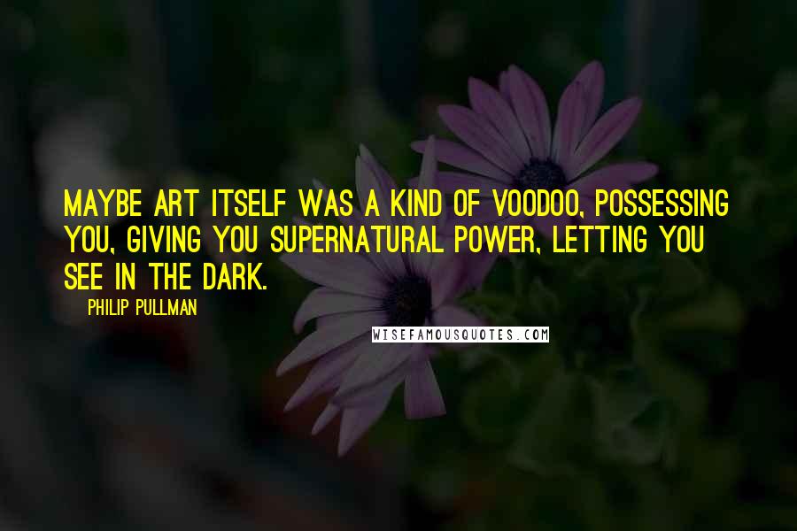 Philip Pullman Quotes: Maybe art itself was a kind of voodoo, possessing you, giving you supernatural power, letting you see in the dark.