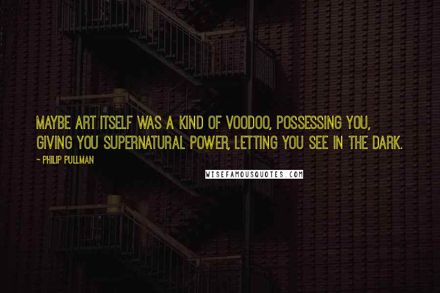 Philip Pullman Quotes: Maybe art itself was a kind of voodoo, possessing you, giving you supernatural power, letting you see in the dark.