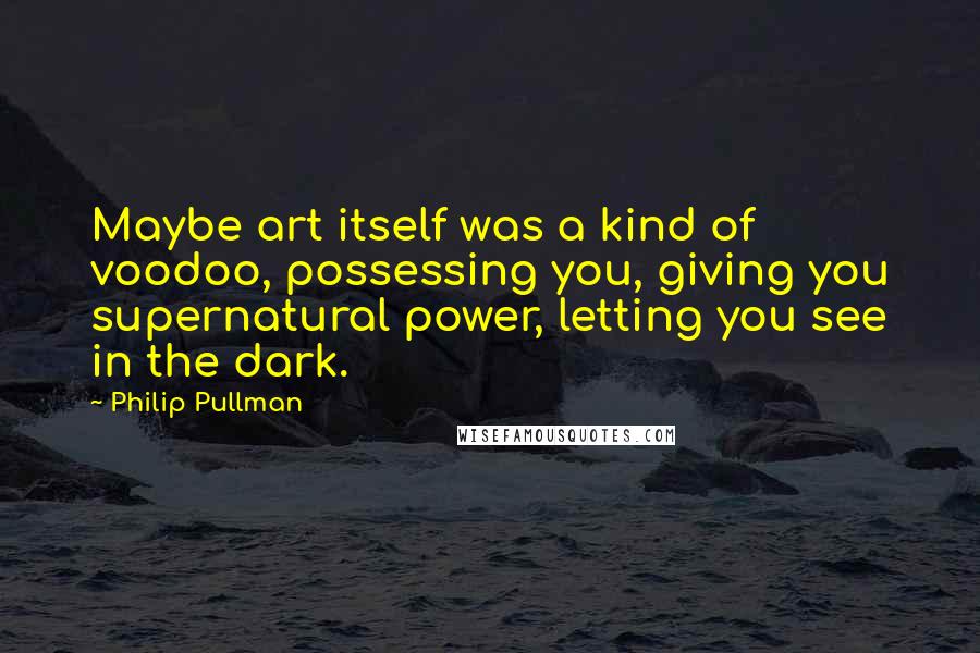 Philip Pullman Quotes: Maybe art itself was a kind of voodoo, possessing you, giving you supernatural power, letting you see in the dark.