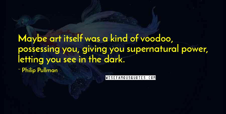 Philip Pullman Quotes: Maybe art itself was a kind of voodoo, possessing you, giving you supernatural power, letting you see in the dark.