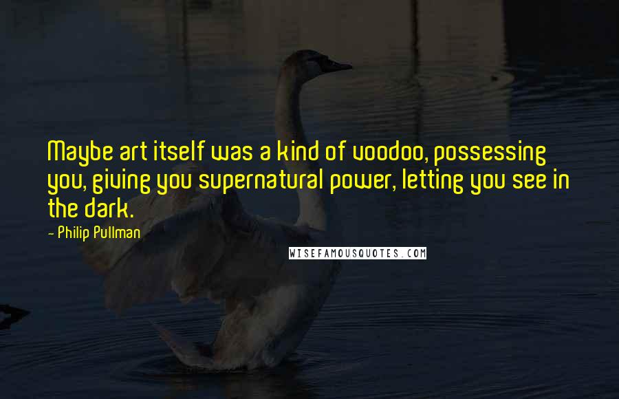 Philip Pullman Quotes: Maybe art itself was a kind of voodoo, possessing you, giving you supernatural power, letting you see in the dark.