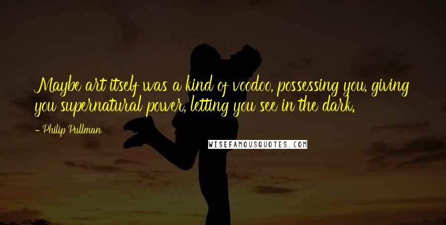 Philip Pullman Quotes: Maybe art itself was a kind of voodoo, possessing you, giving you supernatural power, letting you see in the dark.