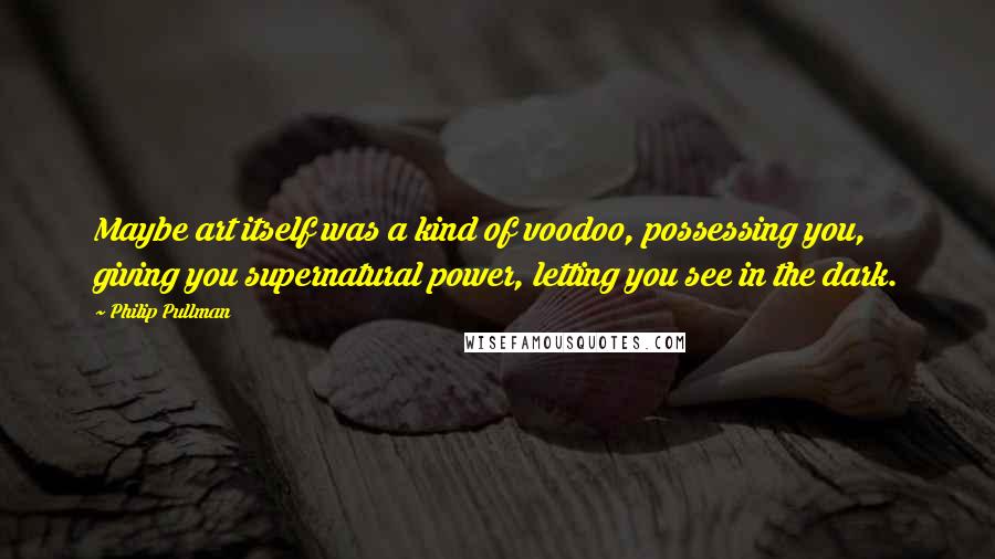 Philip Pullman Quotes: Maybe art itself was a kind of voodoo, possessing you, giving you supernatural power, letting you see in the dark.