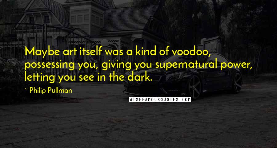 Philip Pullman Quotes: Maybe art itself was a kind of voodoo, possessing you, giving you supernatural power, letting you see in the dark.