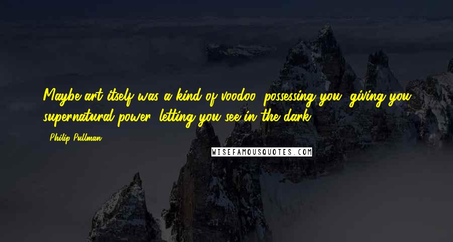 Philip Pullman Quotes: Maybe art itself was a kind of voodoo, possessing you, giving you supernatural power, letting you see in the dark.