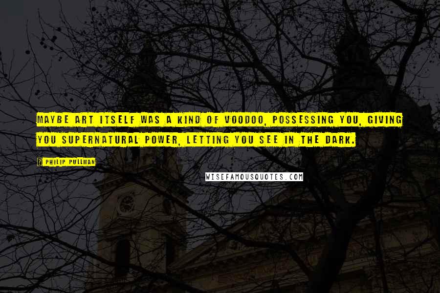 Philip Pullman Quotes: Maybe art itself was a kind of voodoo, possessing you, giving you supernatural power, letting you see in the dark.