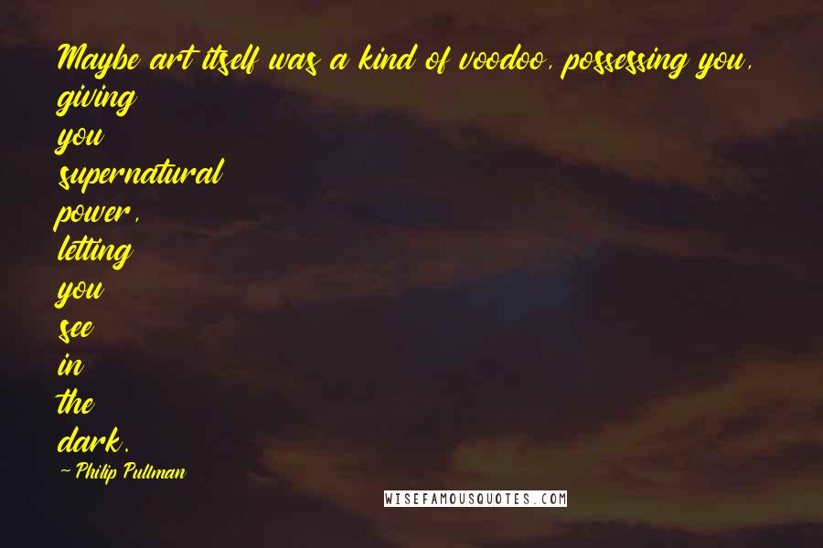 Philip Pullman Quotes: Maybe art itself was a kind of voodoo, possessing you, giving you supernatural power, letting you see in the dark.